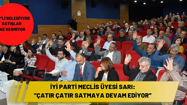 İYİ Parti Meclis Üyesi Sarı: 'Çatır çatır satmaya devam ediyor'